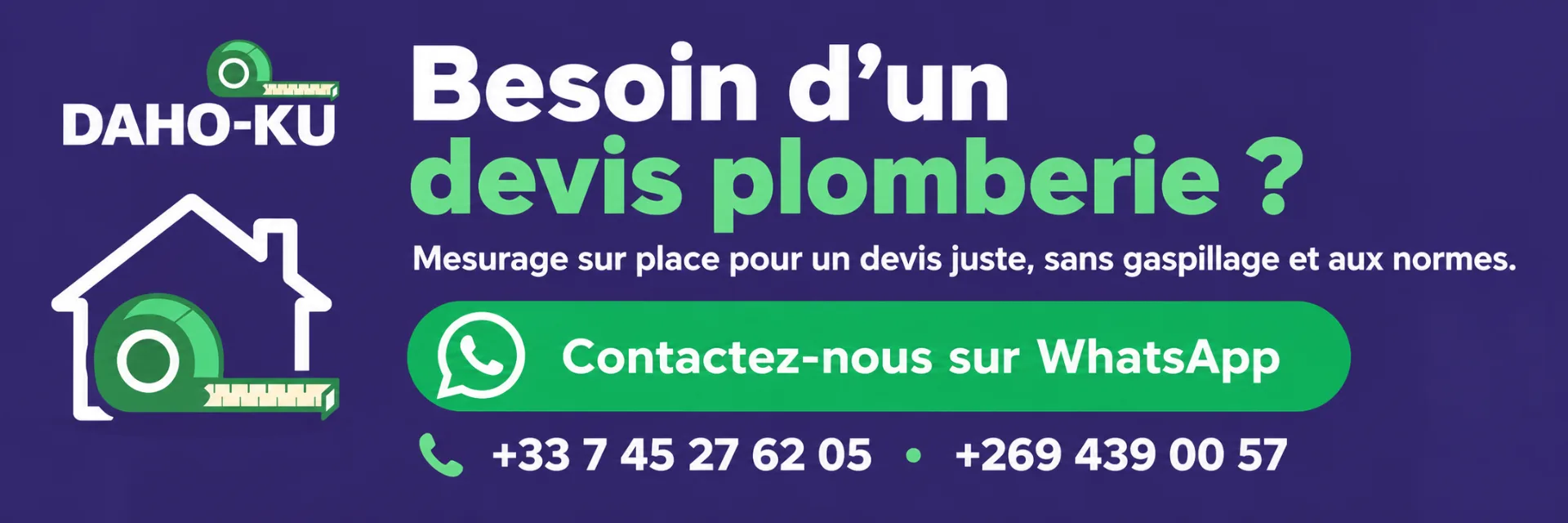 Daho-ku propose des devis de matériaux de plomberie aux Comores avec relevé de mesures à domicile pour éviter le gaspillage. Contact par WhatsApp. Daho-ku prend également la réalisation des travaux et vous propose un devis main d'oeuvre.
